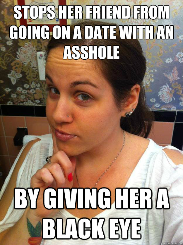 Stops her friend from going on a date with an asshole by giving her a black eye  