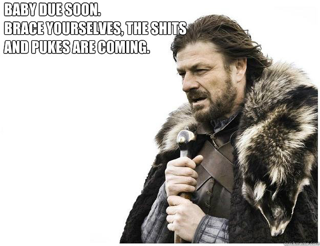 Baby due soon.
Brace yourselves, the shits and pukes are coming. 
the Earthquake posts 
are coming  Imminent Ned