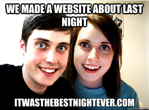 We made a website about last night itwasthebestnightever.com  Overly Attached Couple