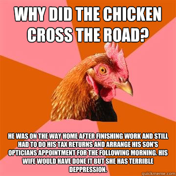 Why did the chicken cross the road? He was on the way home after finishing work and still had to do his tax returns and arrange his son's opticians appointment for the following morning. His wife would have done it but she has terrible deppression. - Why did the chicken cross the road? He was on the way home after finishing work and still had to do his tax returns and arrange his son's opticians appointment for the following morning. His wife would have done it but she has terrible deppression.  Anti-Joke Chicken