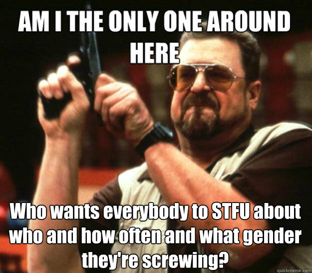  Who wants everybody to STFU about who and how often and what gender they're screwing?  