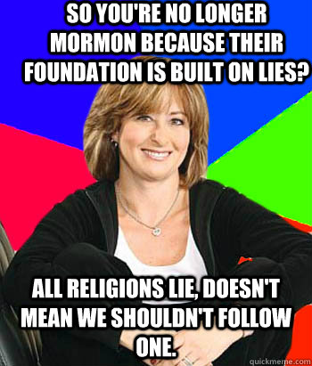 So you're no longer mormon because their foundation is built on lies? All religions lie, doesn't mean we shouldn't follow one. - So you're no longer mormon because their foundation is built on lies? All religions lie, doesn't mean we shouldn't follow one.  Sheltering Suburban Mom