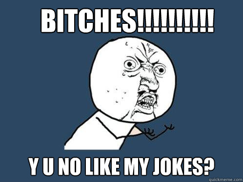 bitches!!!!!!!!!! y u no like my jokes?  Y U No