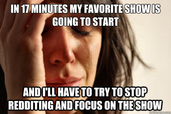 In 17 minutes my favorite show is going to start And I'll have to try to stop redditing and focus on the show  FirstWorldProblems