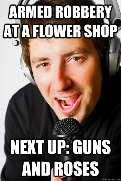 Armed Robbery at a flower shop Next up: Guns and roses  inappropriate radio DJ