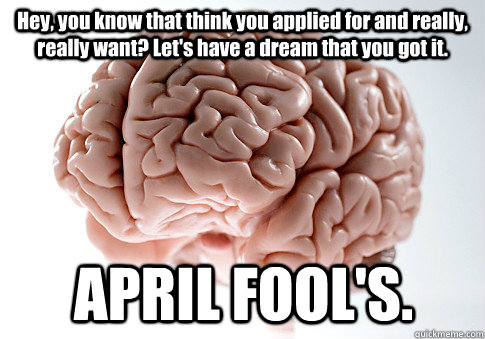 Hey, you know that think you applied for and really, really want? Let's have a dream that you got it.  APRIL FOOL'S.  Scumbag Brain