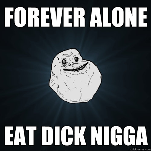 Forever alone EAT DICK NIGGA  Forever Alone