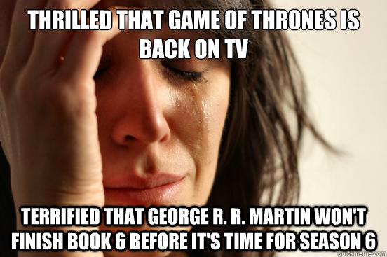 Thrilled that Game of Thrones is back on TV Terrified that George R. R. Martin won't finish book 6 before it's time for season 6  First World Problems
