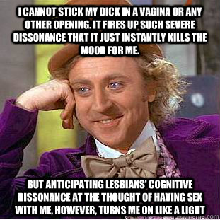 I cannot stick my dick in a vagina or any other opening. It fires up such severe dissonance that it just instantly kills the mood for me. but anticipating lesbians' cognitive dissonance at the thought of having sex with me, however, turns me on like a lig  Condescending Wonka
