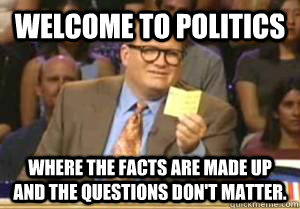 Welcome to Politics Where the facts are made up and the questions don't matter.  Drew Carey