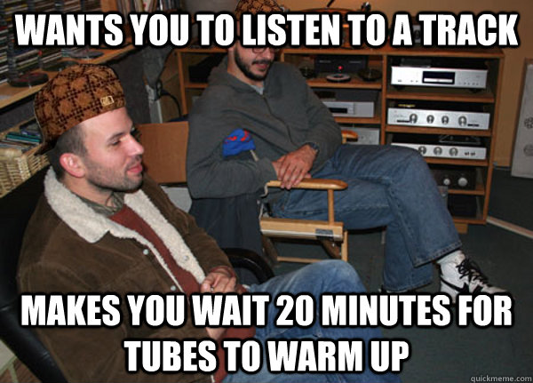 Wants you to listen to a track Makes you wait 20 minutes for tubes to warm up  Scumbag Audiophile