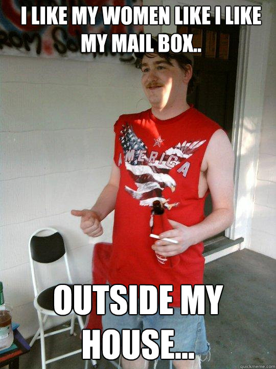 I like my women like i like my mail box.. outside my house...  Redneck Randal