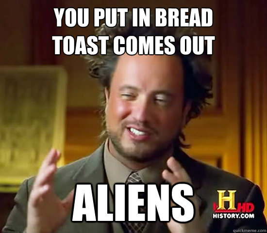 You Put in bread
toast comes out Aliens  Ancient Aliens
