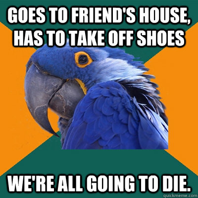 Goes to friend's house, has to take off shoes We're all going to Die.   Paranoid Parrot