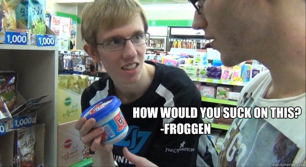 How would you suck on this?
            -Froggen - How would you suck on this?
            -Froggen  Froggen