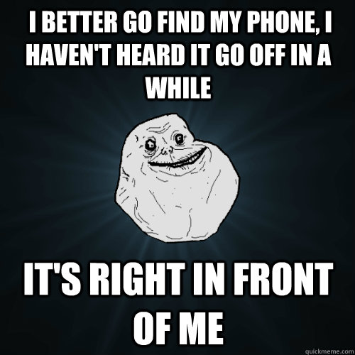  I better go find my phone, I haven't heard it go off in a while It's right in front of me  Forever Alone