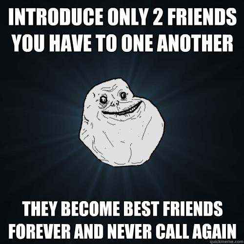 introduce only 2 friends you have to one another they become best friends forever and never call again  Forever Alone