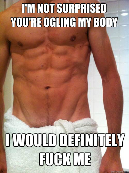 i'm not surprised 
you're ogling my body i would definitely fuck me  