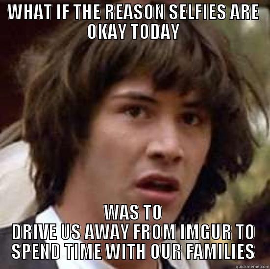 WHAT IF THE REASON SELFIES ARE OKAY TODAY WAS TO DRIVE US AWAY FROM IMGUR TO SPEND TIME WITH OUR FAMILIES conspiracy keanu
