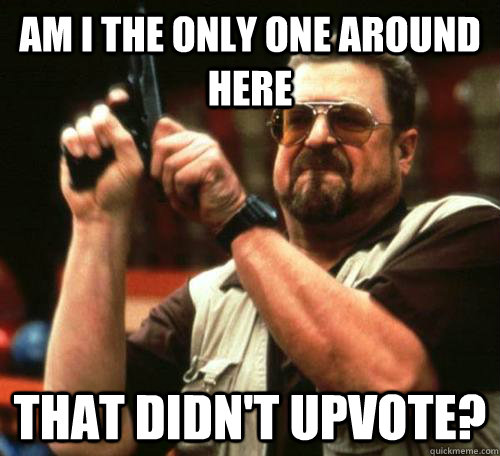 am i the only one around here That didn't upvote?  