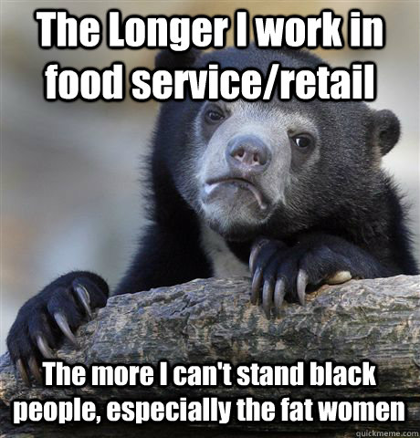 The Longer I work in food service/retail The more I can't stand black people, especially the fat women  Confession Bear