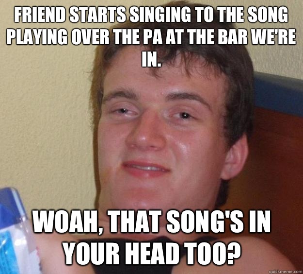 Friend starts singing to the song playing over the PA at the bar we're in. Woah, that song's in your head too?  10 Guy
