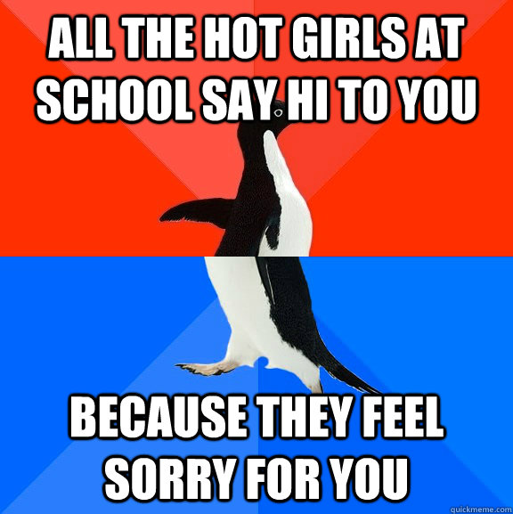all the hot girls at school say hi to you because they feel sorry for you  Socially Awesome Awkward Penguin