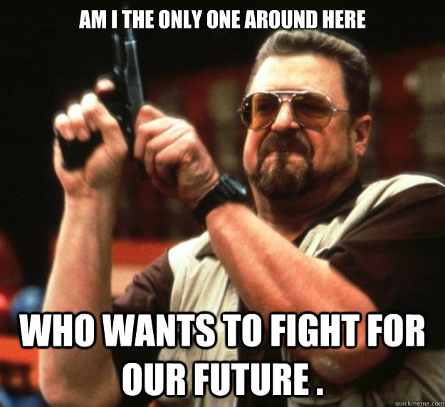 am I the only one around here Who wants to fight for OUR future .  Angry Walter