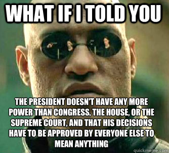 what if i told you The president doesn't have any more power than congress, the house, or the supreme court, and that his decisions have to be approved by everyone else to mean anything - what if i told you The president doesn't have any more power than congress, the house, or the supreme court, and that his decisions have to be approved by everyone else to mean anything  Matrix Morpheus