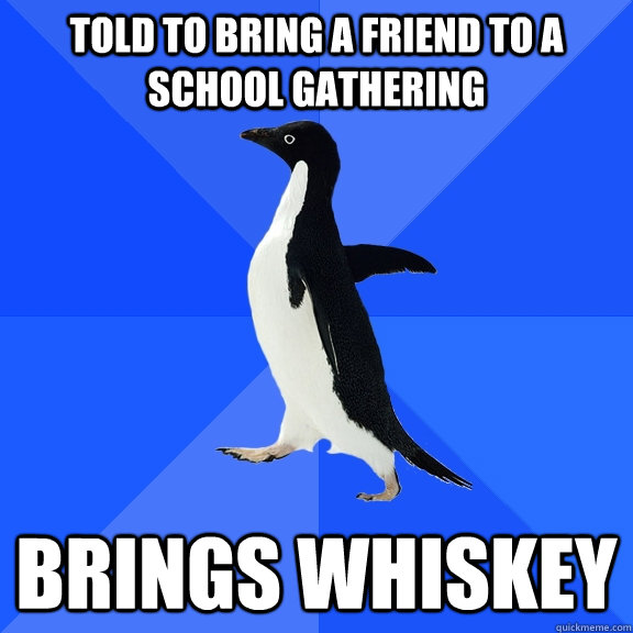 told to bring a friend to a school gathering Brings Whiskey  Socially Awkward Penguin