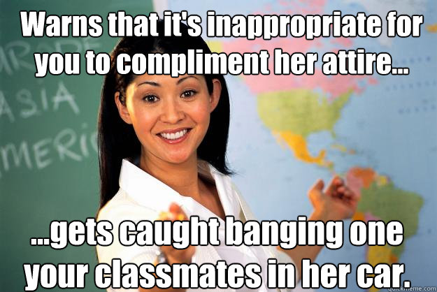 Warns that it's inappropriate for you to compliment her attire... ...gets caught banging one your classmates in her car.  Unhelpful High School Teacher