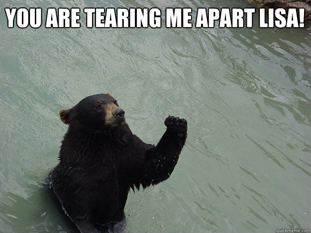 You are tearing me apart lisa!   Vengeful Bear