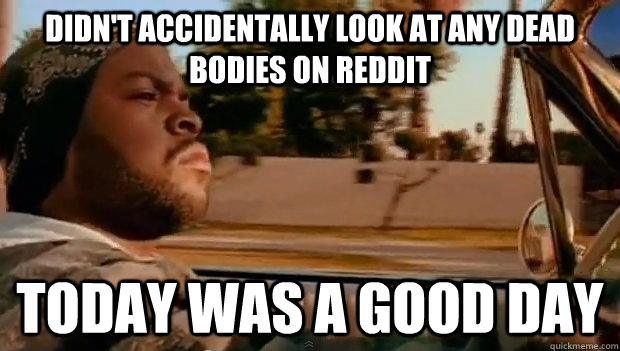 Didn't accidentally look at any dead bodies on Reddit Today was a good day  