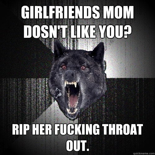 Girlfriends mom dosn't like you? Rip her fucking throat out.  Insanity Wolf