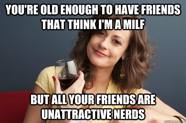 you're old enough to have friends that think i'm a milf but all your friends are unattractive nerds  Forever Resentful Mother