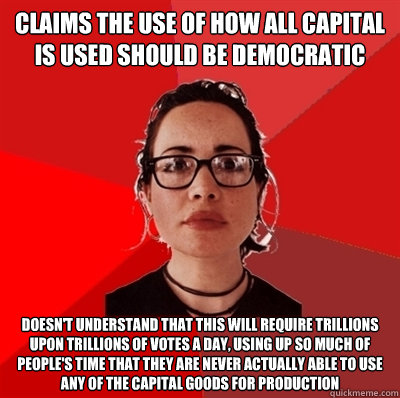 claims the use of how all capital is used should be democratic doesn't understand that this will require trillions upon trillions of votes a day, using up so much of people's time that they are never actually able to use any of the capital goods for produ  Liberal Douche Garofalo