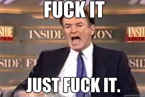 fuck it Just fuck it.  Fuck It Bill OReilly