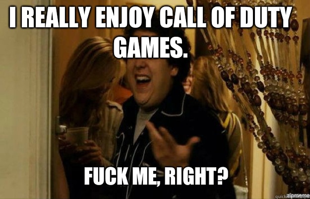 I really enjoy Call of Duty games. FUCK ME, RIGHT?  fuck me right