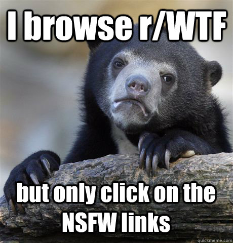 I browse r/WTF but only click on the NSFW links  Confession Bear