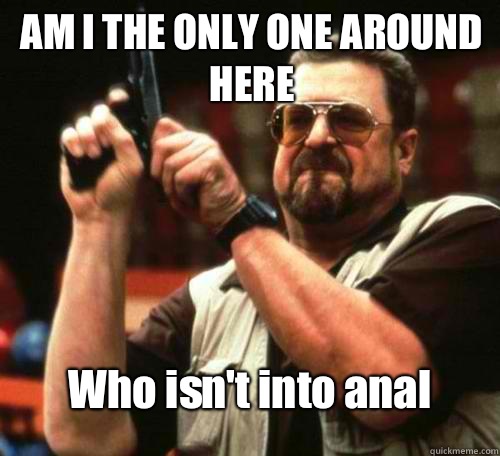 AM I THE ONLY ONE AROUND
HERE Who isn't into anal  
