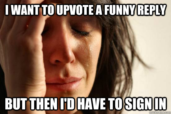 I want to upvote a funny reply But then I'd have to sign in  First World Problems