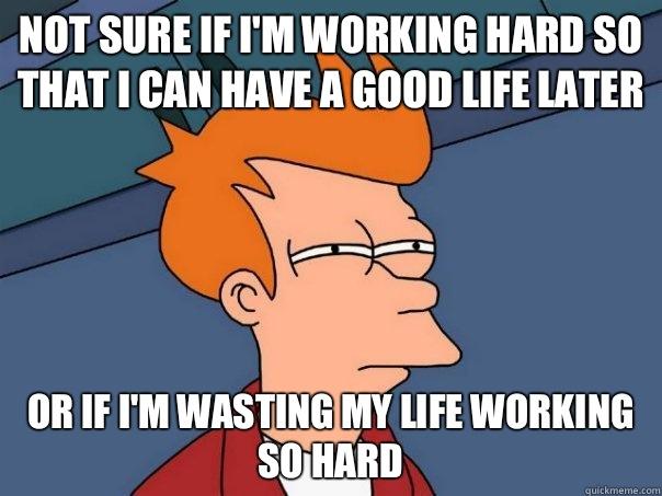 not sure if i'm working hard so that i can have a good life later or if i'm wasting my life working so hard  Futurama Fry