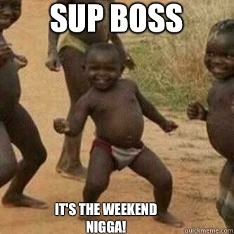 Sup Boss   It's the weekend Nigga!  Its friday niggas
