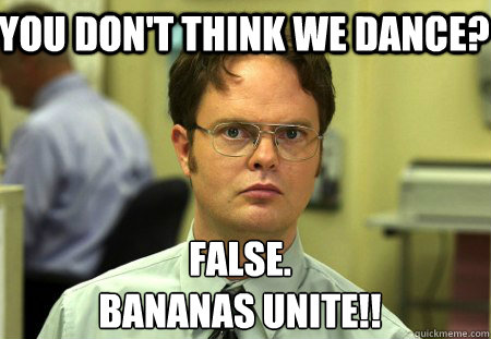 You don't think we dance? False.
bananas unite!!  Schrute
