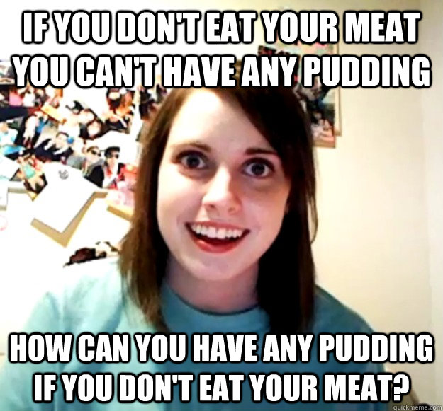 if you don't eat your meat you can't have any pudding how can you have any pudding if you don't eat your meat?  Overly Attached Girlfriend