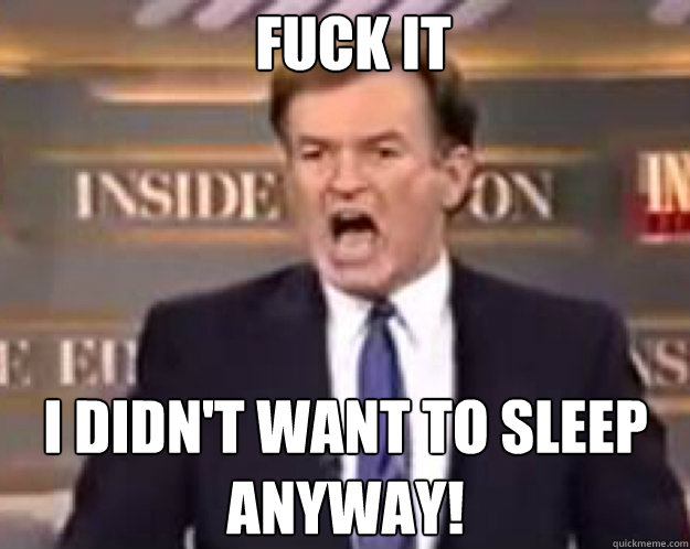 FUCK IT i didn't want to sleep anyway!  fuck it bill
