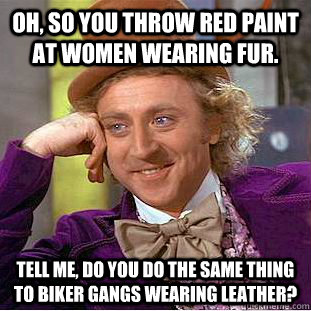 Oh, so you throw red paint at women wearing fur. Tell me, do you do the same thing to biker gangs wearing leather? - Oh, so you throw red paint at women wearing fur. Tell me, do you do the same thing to biker gangs wearing leather?  Condescending Wonka