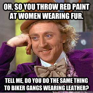 Oh, so you throw red paint at women wearing fur. Tell me, do you do the same thing to biker gangs wearing leather?  Condescending Wonka