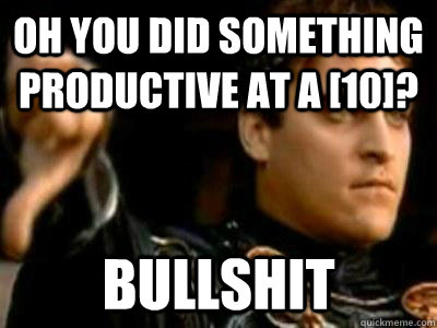 Oh you did something productive at a [10]? bullshit  Downvoting Roman