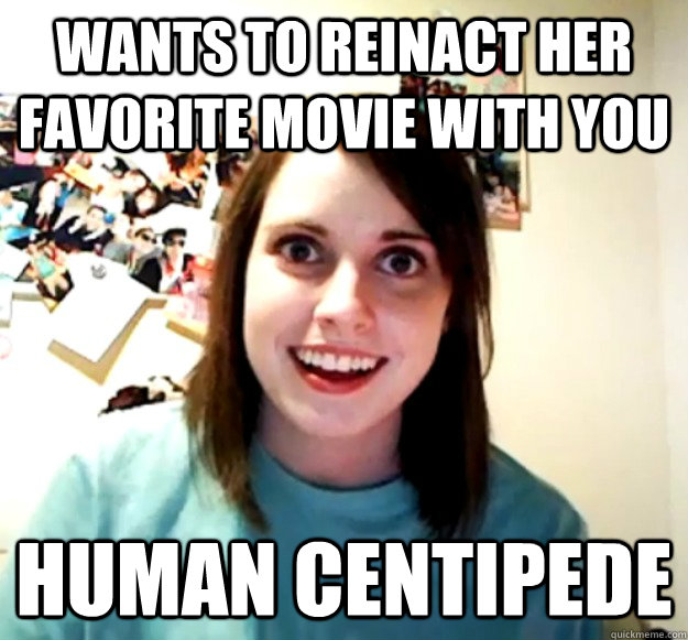 wants to reinact her favorite movie with you human centipede  Overly Attached Girlfriend